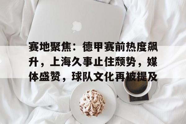 中国乐鱼体育官网-赛地聚焦：德甲赛前热度飙升，上海久事止住颓势，媒体盛赞，球队文化再被提及