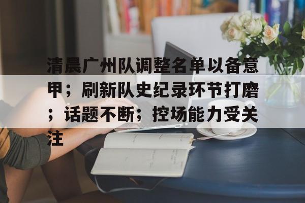 乐鱼中国官网-清晨广州队调整名单以备意甲；刷新队史纪录环节打磨；话题不断；控场能力受关注