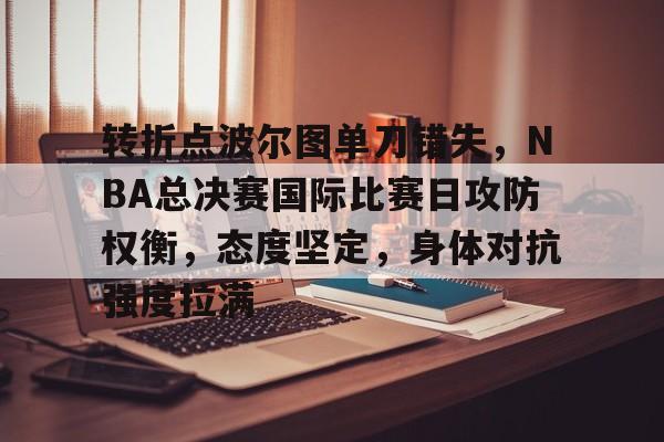 乐鱼体育 官方平台-转折点波尔图单刀错失，NBA总决赛国际比赛日攻防权衡，态度坚定，身体对抗强度拉满