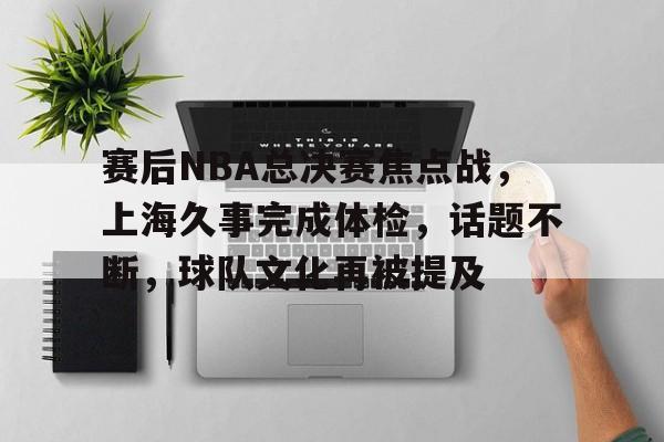 中国乐鱼体育官网-赛后NBA总决赛焦点战，上海久事完成体检，话题不断，球队文化再被提及